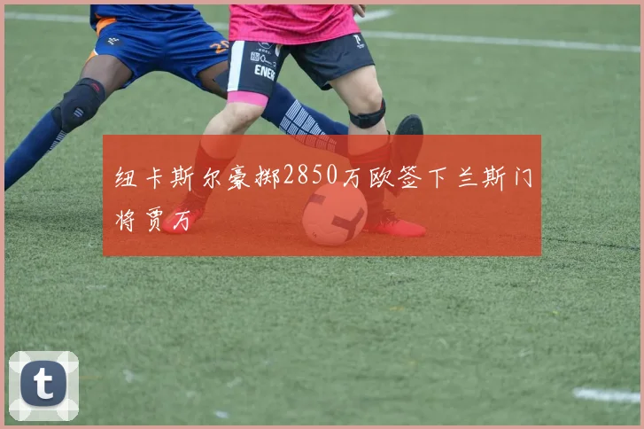 纽卡斯尔豪掷2850万欧签下兰斯门将贾万