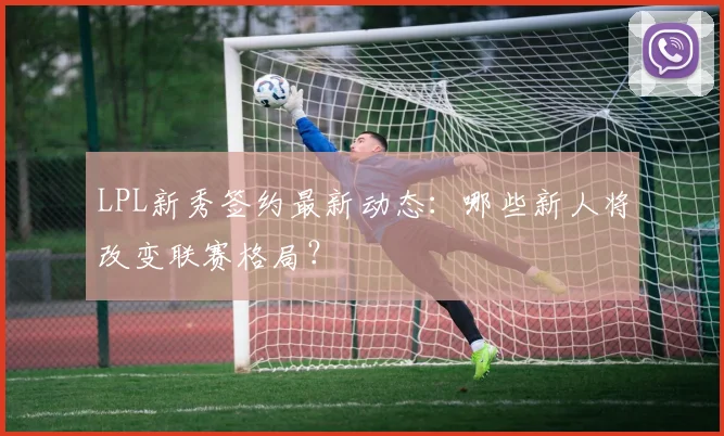 LPL新秀签约最新动态:哪些新人将改变联赛格局?