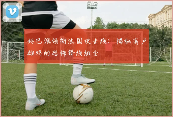 姆巴佩领衔法国攻击线:揭秘高卢雄鸡的恐怖锋线组合