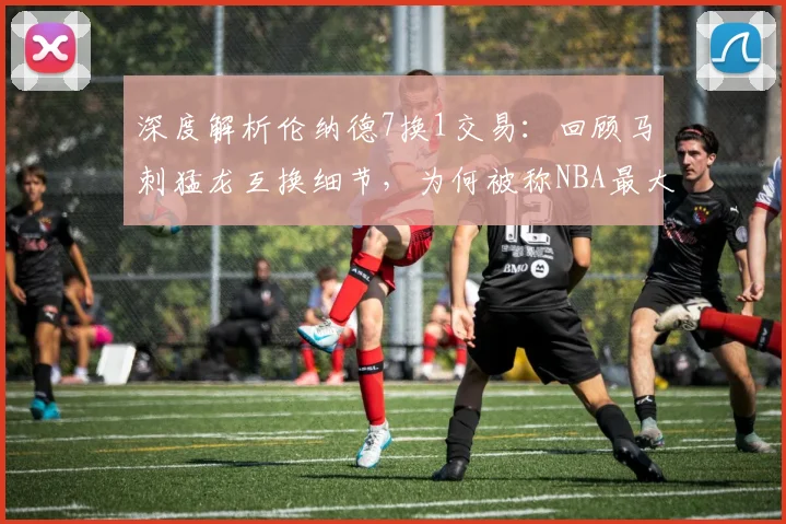 深度解析伦纳德7换1交易：回顾马刺猛龙互换细节，为何被称NBA最大冒险？
