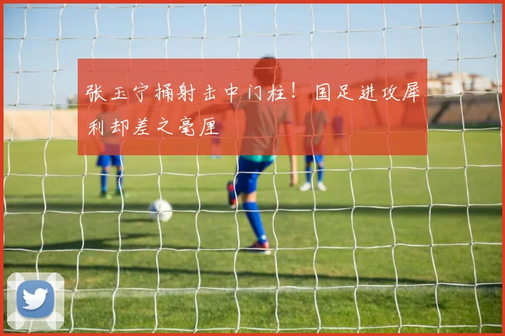 张玉宁捅射击中门柱！国足进攻犀利却差之毫厘