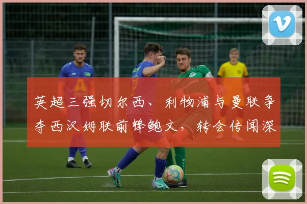 英超三强切尔西、利物浦与曼联争夺西汉姆联前锋鲍文，转会传闻深度解析