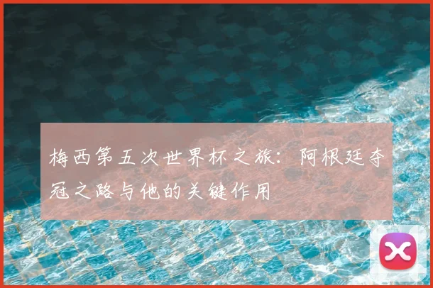 梅西第五次世界杯之旅:阿根廷夺冠之路与他的关键作用