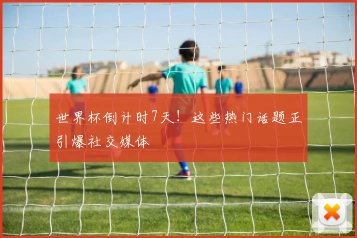 世界杯倒计时7天！这些热门话题正引爆社交媒体