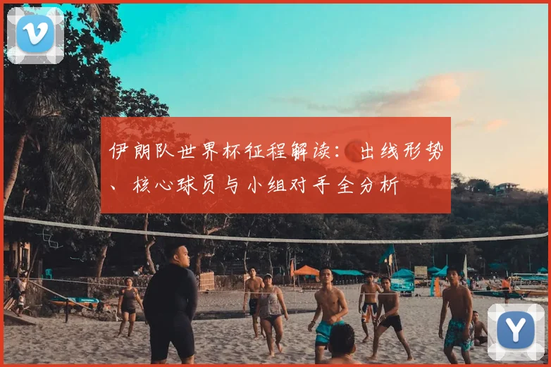 伊朗队世界杯征程解读：出线形势、核心球员与小组对手全分析