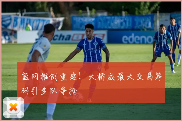篮网推倒重建！大桥成最大交易筹码引多队争抢