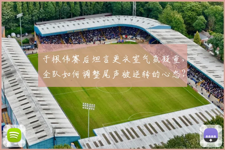于根伟赛后坦言更衣室气氛凝重，全队如何调整尾声被逆转的心态？