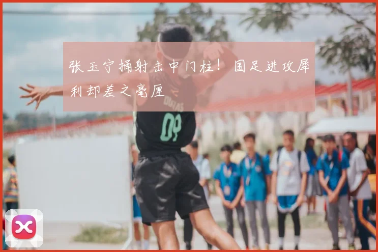 张玉宁捅射击中门柱！国足进攻犀利却差之毫厘