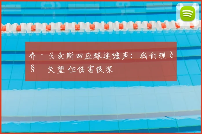 乔·戈麦斯回应球迷嘘声：我们理解失望 但伤害很深