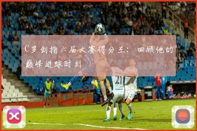 C罗剑指六届大赛得分王：回顾他的巅峰进球时刻
