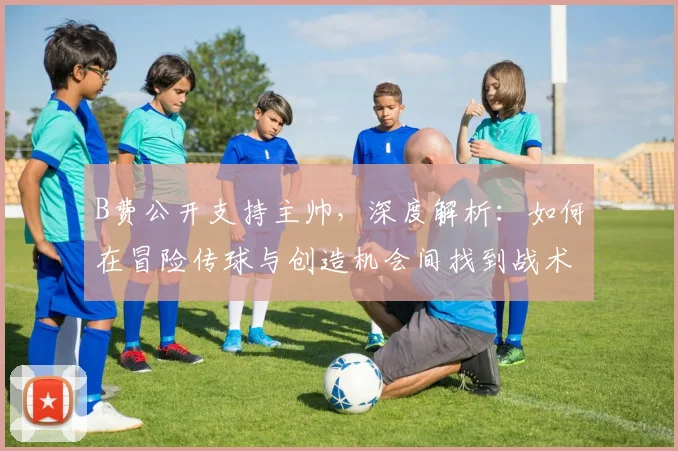 B费公开支持主帅，深度解析：如何在冒险传球与创造机会间找到战术平衡点