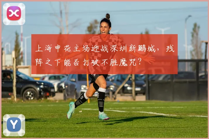 上海申花主场迎战深圳新鹏城，残阵之下能否打破不胜魔咒？