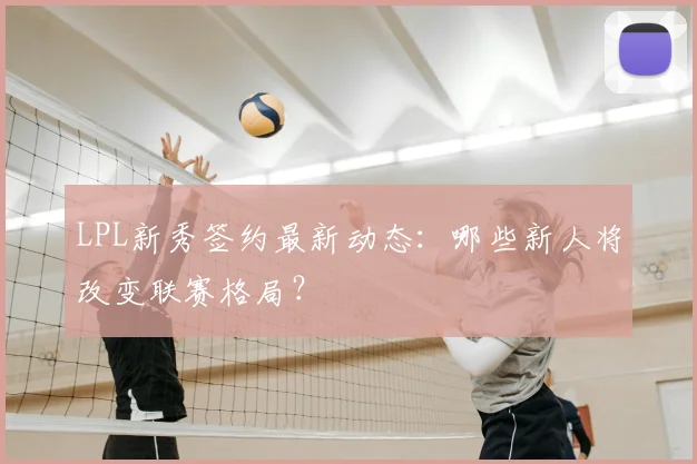 LPL新秀签约最新动态:哪些新人将改变联赛格局?