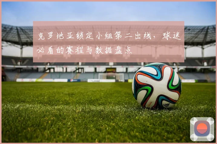 克罗地亚锁定小组第二出线，球迷必看的赛程与数据盘点