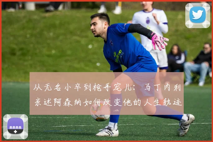 从无名小卒到枪手宠儿：马丁内利亲述阿森纳如何改变他的人生轨迹与未来规划
