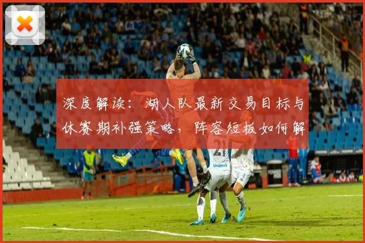 深度解读：湖人队最新交易目标与休赛期补强策略，阵容短板如何解决？