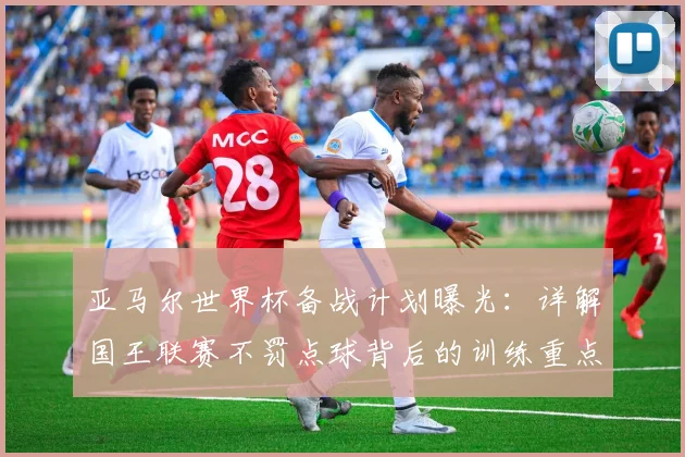 亚马尔世界杯备战计划曝光:详解国王联赛不罚点球背后的训练重点与战术调整