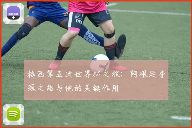 梅西第五次世界杯之旅:阿根廷夺冠之路与他的关键作用