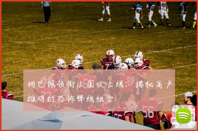 姆巴佩领衔法国攻击线：揭秘高卢雄鸡的恐怖锋线组合