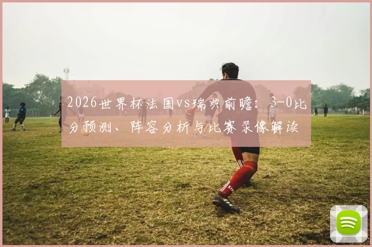 2026世界杯法国vs瑞典前瞻:3-0比分预测、阵容分析与比赛录像解读